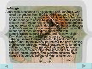 Jahangir Akbar was succeeded by his favorite son, Jahangir, who ruled the empire from 1605 to 1628. Jahangir did not pursue military conquest as forcefully as his father, but he did manage to assert Mughal rule over the Bengal in eastern India. Akbar had claimed that any kingdom that was not expanding was in decline, but the later decades of Akbar's rule were in general peaceful and uneventful. Akbar spent most of his time concerned with administration, culture, the arts, and his new religion,  Din-i Ilahi  , rather than pursuing wars of conquest. Jahangir seems to have inherited the attitude of the older Akbar, for he lavishly patronized the arts: painting, architecture, philosophy, and literature, while ignoring military conquest. The period of Jahangir's tenure as Emperor is considered the richest period of Mughal culture; Indian, Muslim, and Western scholars have named this period, the age of Mughal splendor.  