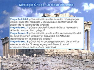 Pregunta inicial: ¿Qué relación existía entre los mitos griegos
con los aspectos religiosos y sociales que conformaban los
pilares de la sociedad de Grecia? 
Pregunta sec. 1: ¿Qué características simbólicas representa
Artemisa en la cultura griega?
Pregunta sec. 2: ¿Qué relación existe entre la concepción del
rol de la mujer en Grecia y el arquetipo de Artemisa
desarrollado en la mitología griega? 
Pregunta sec. 3: ¿Cuál fué la causa generadora de los mitos
alrededor de los Dioses griegos y su influencia en el
enriquecimiento de la cultura Helénica?
 