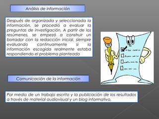 Análisis de información


Después de organizada y seleccionada la
información, se procedió a evaluar la
preguntas de investigación. A partir de los
resúmenes, se empezó a construir un
borrador con la redacción inicial, siempre
evaluando      continuamente       si    la
información escogida realmente estaba
respondiendo el problema planteado




    Comunicación de la información



Por medio de un trabajo escrito y la publicación de los resultados
a través de material audiovisual y un blog informativo.
 