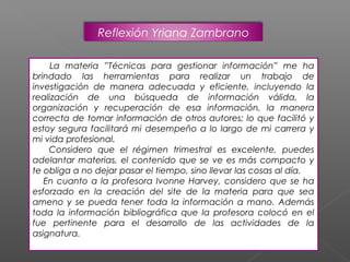 Reflexión Yriana Zambrano

     La materia ”Técnicas para gestionar información” me ha
brindado las herramientas para realizar un trabajo de
investigación de manera adecuada y eficiente, incluyendo la
realización de una búsqueda de información válida, la
organización y recuperación de esa información, la manera
correcta de tomar información de otros autores; lo que facilitó y
estoy segura facilitará mi desempeño a lo largo de mi carrera y
mi vida profesional.
    Considero que el régimen trimestral es excelente, puedes
adelantar materias, el contenido que se ve es más compacto y
te obliga a no dejar pasar el tiempo, sino llevar las cosas al día.
   En cuanto a la profesora Ivonne Harvey, considero que se ha
esforzado en la creación del site de la materia para que sea
ameno y se pueda tener toda la información a mano. Además
toda la información bibliográfica que la profesora colocó en el
fue pertinente para el desarrollo de las actividades de la
asignatura.
 