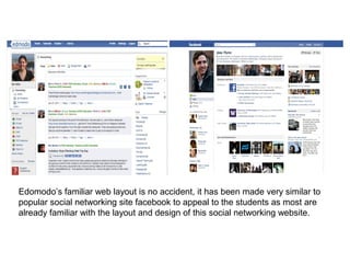 Edomodo’s familiar web layout is no accident, it has been made very similar to
popular social networking site facebook to appeal to the students as most are
already familiar with the layout and design of this social networking website.
 