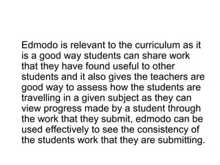 Edmodo is relevant to the curriculum as it
is a good way students can share work
that they have found useful to other
students and it also gives the teachers are
good way to assess how the students are
travelling in a given subject as they can
view progress made by a student through
the work that they submit, edmodo can be
used effectively to see the consistency of
the students work that they are submitting.
 