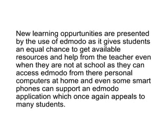 New learning oppurtunities are presented
by the use of edmodo as it gives students
an equal chance to get available
resources and help from the teacher even
when they are not at school as they can
access edmodo from there personal
computers at home and even some smart
phones can support an edmodo
application which once again appeals to
many students.
 