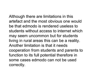 Although there are limitations in this
artefact and the most obvious one would
be that edmodo is rendered useless to
students without access to internet which
may seem uncommon but for students
living in rural areas this can be a reality.
Another limitation is that it needs
cooperation from students and parents to
function to its full potential therefore in
some cases edmodo can not be used
correctly.
 