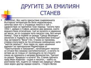 ДРУГИ TE  ЗА ЕМИЛИЯН СТАНЕВ Писателят, без чието присъствие съвременната българска литература би била недоизяснена, започва своя път с учудваща лекота и той с удоволствие си припомня този период: "когато през 1932 г. дойдох в София, донесох два разказа, които веднага бяха отпечатани, тъй че колкото и надменно да звучи, аз се създадох като писател сам, без ничия помощ". Още в първия си разказ "Срещу Великден" (включен в първата му книга "Примамливи блясъци" под заглавието "Вина") Ем. Станев се проявява, според сполучвата му по-сетнешна самооценка, като "жесток реалист". Към героя си, един нашенски вариант на пропадналия Мармеладов от "Престъпление и наказание", начинаещият писател се отнася без никаква сантименталност, а когато го оставя да се плаши от люлеещата се по стените сянка на примката е направо безмилостен. Третият си разказ "Крадецът и кучето" Ем. Станев прочита пред Иван Кирилов - съдия и писател, - който се разплаква там, където се говори как крадецът убива своя верен другар заради кожата.  -  Георги Велев 