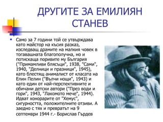ДРУГИ TE  ЗА ЕМИЛИЯН СТАНЕВ Само за 7 години той се утвърждава като майстор на късия разказ, изследващ драмите на малкия човек в тогавашната благополучна, но и потискаща поривите му България ("Примамливи блясъци", 1938, "Сами", 1940, "Делници и празници", 1945), като блестящ анималист от класата на Елин Пелин ("Вълчи нощи", 1943) и като един от най-перспективните и обичани детски автори ("През води и гори", 1943, "Лакомото мече", 1944). Идват хонорарите от "Хемус", сигурността, положителните отзиви. А заедно с тях и превратът на 9 септември 1944 г. -  Борислав Гърдев   