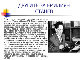 ДРУГИ TE  ЗА ЕМИЛИЯН СТАНЕВ Дори след десетилетия е все така трудно да се пише за „Тихик и Назарий“1. Повествованието не е нито толкова енигматично, нито възлово в съзряването на своя автор - поне привидно подвежда с тезисната си непретенциозност - и въпреки това, а може би точно поради това не вдъхновява за тълкуване. Безпроблемно, постулативно, пределно ясно е тематизирано двуборството между диктатора и художника, между плебея и аристократа на духа, между грубия практицизъм и възвишения артистизъм. Противопоставянията от този смислов ред биха могли да продължат безкрайно... Ако, разбира се, повярваме на презумптивното заглавие на текста, ако ограничим търсенията си в границите, които авторът недвусмислено налага, без да страдаме от мнителността на Пол де Ман спрямо четенето, което би трябвало да „започне в тази неустановена смесица от буквализъм и подозрение“  -  Бисера Дакова  