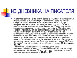 ИЗ ДНЕВНИКА НА ПИСАТЕЛЯ Многогласността в моите книги, особено в "Сибин" и "Антихрист", е многогласност в българския ум и душевност - само по себе си философстване, най-опасно за държавния живот. Все така разбират критиците като похвала тая многогласност. Сибин - прабългаринът, държавотворият, Силвестър, Тихик, Каломела - славянската мисловна разпасаност - трагедията. Обезобразеният Теофил - трагедия, сам се е обезобразил. Единственият духовен връх в "Антихрист" - Евтимий. Не съм писал тия книги да философствам над вечните въпроси, а да покажа някои български особености, както ги виждам и разбирам за една философия на нашата история! Кога ще се научим да мислим и преценяваме нашите "духовни ценности" не от някакво отвлечено философско гледище, а от интересите на България и нашата държава! В "Иван Кондарев" същите въпроси, но никой не ги засяга...  20 февруари 1979 г. Културата и цивилизацията не са нищо друго освен противопоставяне на Бога, да излъжем естеството, затова тя ще изкопае гроба на човечеството. (...) Затова с разума на човека е дадена страшна отговорност.  07.10. 1958 г.   