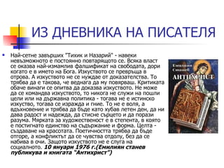 ИЗ ДНЕВНИКА НА ПИСАТЕЛЯ Най-сетне завърших "Тихик и Назарий" - навеки невъзможното е постоянно повтарящото се. Всяка власт се оказва най-измамлив фалшификат на свободата, дори когато е в името на Бога. Изкуството се превръща в отрова. А изкуството не се нуждае от доказателства. То трябва да е такова, че веднага да му повярваш. Критиката обаче винаги се опитва да доказва изкуството. Не може да се командва изкуството, то никога не служи на пошли цели или на държавна политика - тогава не е истинско изкуство, тогава се изражда и гние. То не е воля, а вдъхновение и трябва да бъде като хубав летен ден, да ни дава радост и надежда, да стисне сърцето и да порази разума. Мярката за художественост е в степента, в която е постигнато единство на съдържание и форма. Целта - създаване на красотата. Поетичността трябва да бъде отгоре, а конфликтът да се чувства отдолу, без да се набива в очи. Защото изкуството не е слуга на социалното.  10 януари 1976 г.(Емилиян станев публикува и книгата “Антихрист”) 