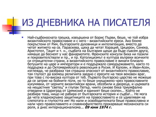 ИЗ ДНЕВНИКА НА ПИСАТЕЛЯ Най-съдбоносната грешка, извършена от Борис Първи, беше, че той избра византийското православие и с него - византийските ереси. Ако бяхме покръстени от Рим, българските духовници и интелигенция, вместо да четат житието на св. Параскева, щяха да четат Хораций, Цицерон, Сенека, Аристотел, Тацит и т. н., съдбата на България щеше да бъде съвсем друга, нямаше да беснеят у нас фанариотите. Френските консули биха ни пазили и покровителствали и пр., и пр. Католицизмът е култура въпреки всичките си отрицателни страни, а византийското православие е винаги близало ботушите на царе и императори и е поддържало самодържавието, както го поддържа и до Октомврийската революция в Русия. И Калоян, и Иван-Асен, изглежда, че разбраха тая страшна опасност от византийскто православие, тая глупост да вземеш религията заедно с ересите на твоя вековен враг, при това с по-висока култура от теб. Първото българско царство не можеше да се затрие на бойните поля, но то беше унищожено чрез православните кукумявки, от черните византийски врани, обсебили и двореца, и църквата на нещастния "светец" и глупак Петър, чиито синове бяха триумфално отведени в Цариград от Цимисхий и единият беше скопен... Който не разбира това, нищо не рабира от българската история и съдба!... Не мога да чета хладнокръвно защитниците на православието и се удивлявам на слепотата и глупостта им! Но нали и освободителката беше православна и нали чрез православието и славянофилството прокарваше месианската си роля, а днес интернационализма...  09 юни 1974 г.   