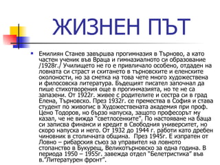 ЖИЗНЕН ПЪТ Емилиян Станев завършва прогимназия в Търново, а като частен ученик във Враца и гимназиалното си образование /1928г./ Училището не го е привличало особено, отдаден на ловната си страст и скитането в търновските и еленските околоности, но за сметка на това чете много художествена и филосовска литература. Бъдещият писател започнал да пише стихотворения още в прогинмазията, но те не са запазени. От 1922г. живее с родителите и сестра си в град Елена, Търновско. През 1932г. се премества в София и става студент по живопис в Художествената академия при проф. Цено Тодоров, но бързо напуска, защото професорът му казал, че не вижда “светлосенките”. По настояване на баща си записва финанси и кредит в Свободния университет, но скоро напуска и него. От 1932 до 1944 г. работи като дребен чиновник в столичната община.  През 1945г. Е изпратен от Ловно – рибарския съюз за управител на ловното стопанство в Букурещ, Великотърновско за една година. В периода 1950 – 1955г. завежда отдел “Белетристика” във в.”Литературен фронт”. 