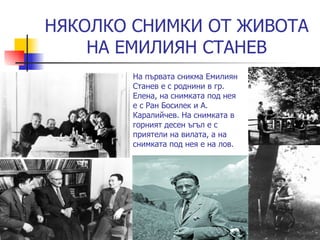 НЯКОЛКО СНИМКИ ОТ ЖИВОТА НА ЕМИЛИЯН СТАНЕВ На първата сникма Емилиян Станев е с роднини   в гр. Елена, на снимката под нея е с Ран Босилек и А. Каралийчев. На снимката в горният десен ъгъл е с приятели на вилата, а на снимката под нея е на лов. 