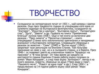 ТВОРЧЕСТВО Сътрудничи на литературния печат от 1931 г., най-напред с кратки разкази. Още през тридесетте години се утвърждава като една от големите надежди на българската белетристика, сътрудничи на "Златорог", "Изкуство и критика", "Българска мисъл", "Литературен глас", "Дъга", "Завети" и др. Първата му книга "Примамливи блясъци" излиза през 1938 г. Още в тая книга са включени два разказа - "През зимата" и "Пролетни стремежи", - които утвърждават Станев като изключително оригинален и ненадминат анималист в българската литература. Следващите сборници с разкази за животни - "Сами" (1940) и "Вълчи нощи" (1943) - закрепват тази репутация на Емилиян Станев. Той получава признание не само у нас, но и в съседните страни, и в Европа. През 1948 г. се появяват двете му класически повести "Крадецът на праскови" и "В тиха вечер". От това време до средата на шестдесетте години Емилиян Станев работи върху големия си роман "Иван Кондарев", а след това върху "Антихрист". Автор е на много разкази, повести, сборници за деца ("През води и гори", "Лакомото мече", "Повест за една гора" и др.). След 1950 г. в продължение на 14 години работи върху своя роман "Иван Кондарев".   