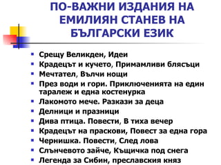 ПО-ВАЖНИ ИЗДАНИЯ НА ЕМИЛИЯН СТАНЕВ НА БЪЛГАРСКИ ЕЗИК Срещу Великден ,  Идеи Крадецът и кучето ,  Примамливи блясъци   Мечтател ,  Вълчи нощи   През води и гори. Приключенията на един таралеж и една костенурка   Лакомото мече. Разкази за деца   Делници и празници   Дива птица. Повести ,  В тиха вечер   Крадецът на праскови ,   Повест за една гора   Чернишка. Повести ,  След лова   Слънчевото зайче ,   Къщичка под снега   Легенда за Сибин, преславския княз   