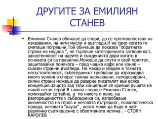 ДРУГИ TE  ЗА ЕМИЛИЯН СТАНЕВ Емилиян Станев обичаше да спори, да се противопоставя на изказвания, на чути мисли и възгледи.И не само когато ги смяташе погрешни.Той обичаше да показва “обратната страна на медала “, не търпеше категоричната затвореност,  закостенялост на идеите и съжденията дори когато в основата си са правилни.Можеше да смути и свой приятел, защитавайки понякога – пред чашка кафе или коняк – съвсем странни възгледи. Но макар и убеден в тяхната несъстоятелност, събеседникът трябваше да изразходва много усилия в спора: такива неочаквани, неподозирани , силни страни можеше да разкрие писателят във всяка концепция.Защото зад тази концепция се криеше душата на някой негов герой.В такива спорове Емилиян Станев, усмихвайки се тайно, а  по някога и явно, на разгорещеността у събеседника си, изпробваше жизнеността на героя и неговата вътрешна , психологическа правда, неговата “кауза” , която може да бъде в най- различно съотношение с обективната истина .  -  СТОЯН КАРОЛЕВ 