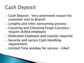    Cash Deposit : Very prominent reason for
    customer visit to Branch
   Lengthy and time-consuming process
   Counting and Checking Forge Currency –
    require skilled employee
   Dedicated Employee and counter required
   Security and secure Cash Handling
    requirement
   Limited Time window for service – 24x7
 