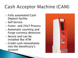    Fully automated Cash
    Deposit facility
   Self Service
   Faster and 24x7 Process
   Automatic counting and
    Forge currency detection
   Secure and can be
    installed like ATM
   Credit cash immediately
    into the beneficiary’s
    account
 