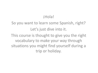 ¡Hola!
So you want to learn some Spanish, right?
           Let’s just dive into it.
This course is thought to give you the right
   vocabulary to make your way through
situations you might find yourself during a
               trip or holiday.
 