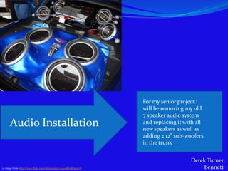 For my senior project I
                                                                       will be removing my old
                                                                       7 speaker audio system
      Audio Installation                                               and replacing it with all
                                                                       new speakers as well as
                                                                       adding 2 12” sub-woofers
                                                                       in the trunk


                                                                                          Derek Turner
cc image from: http://www.flickr.com/photos/nazly/940488078/sizes/l/                          Bennett
 
