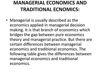 MANAGERIAL ECONOMICS AND
      TRADITIONAL ECNOMICS:
• Managerial is usually described as the
  economics applied in managerial decision
  making. It is that branch of economics which
  bridges the gap between pure economics
  theory and managerial practice. But there are
  certain differences between managerial
  economics and traditional economics. The
  following table gives the differences between
  managerial economics and traditional
  economics.
 