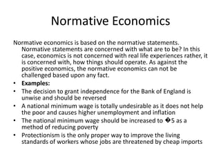Normative Economics
Normative economics is based on the normative statements.
  Normative statements are concerned with what are to be? In this
  case, economics is not concerned with real life experiences rather, it
  is concerned with, how things should operate. As against the
  positive economics, the normative economics can not be
  challenged based upon any fact.
• Examples:
• The decision to grant independence for the Bank of England is
  unwise and should be reversed
• A national minimum wage is totally undesirable as it does not help
  the poor and causes higher unemployment and inflation
• The national minimum wage should be increased to �5 as a
  method of reducing poverty
• Protectionism is the only proper way to improve the living
  standards of workers whose jobs are threatened by cheap imports
 