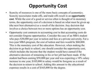 Opportunity Cost
• Scarcity of resources is one of the more basic concepts of economics.
  Scarcity necessitates trade-offs, and trade-offs result in an opportunity
  cost. While the cost of a good or service often is thought of in monetary
  terms, the opportunity cost of a decision is based on what must be given up
  (the next best alternative) as a result of the decision. Any decision that
  involves a choice between two or more options has an opportunity cost.
• Opportunity cost contrasts to accounting cost in that accounting costs do
  not consider forgone opportunities. Consider the case of an MBA student
  who pays $30,000 per year in tuition and fees at a private university. For a
  two-year MBA program, the cost of tuition and fees would be $60,000.
  This is the monetary cost of the education. However, when making the
  decision to go back to school, one should consider the opportunity cost,
  which includes the income that the student would have earned if the
  alternative decision of remaining in his or her job had been made. If the
  student had been earning $50,000 per year and was expecting a 10% salary
  increase in one year, $105,000 in salary would be foregone as a result of
  the decision to return to school. Adding this amount to the educational
  expenses results in a cost of $165,000 for the degree.
 