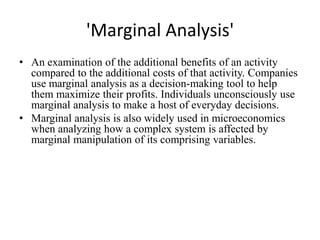'Marginal Analysis'
• An examination of the additional benefits of an activity
  compared to the additional costs of that activity. Companies
  use marginal analysis as a decision-making tool to help
  them maximize their profits. Individuals unconsciously use
  marginal analysis to make a host of everyday decisions.
• Marginal analysis is also widely used in microeconomics
  when analyzing how a complex system is affected by
  marginal manipulation of its comprising variables.
 