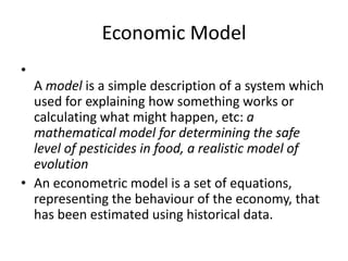 Economic Model
•
  A model is a simple description of a system which
  used for explaining how something works or
  calculating what might happen, etc: a
  mathematical model for determining the safe
  level of pesticides in food, a realistic model of
  evolution
• An econometric model is a set of equations,
  representing the behaviour of the economy, that
  has been estimated using historical data.
 