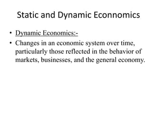 Static and Dynamic Econnomics
• Dynamic Economics:-
• Changes in an economic system over time,
  particularly those reflected in the behavior of
  markets, businesses, and the general economy.
 