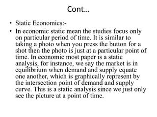 Cont…
• Static Economics:-
• In economic static mean the studies focus only
  on particular period of time. It is similar to
  taking a photo when you press the button for a
  shot then the photo is just at a particular point of
  time. In economic most paper is a static
  analysis, for instance, we say the market is in
  equilibrium when demand and supply equate
  one another, which is graphically represent by
  the intersection point of demand and supply
  curve. This is a static analysis since we just only
  see the picture at a point of time.
 