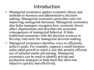 Introduction
• Managerial economics applies economic theory and
  methods to business and administrative decision
  making. Managerial economics prescribes rules for
  improving managerial decisions. Managerial economics
  also helps managers recognize how economic forces
  affect organizations and describes the economic
  consequences of managerial behavior. It links
  traditional economics with the decision sciences to
  develop vital tools for managerial decision making.
• Managerial economics identifies ways to efficiently
  achieve goals. For example, suppose a small business
  seeks rapid growth to reach a size that permits efficient
  use of national media advertising. Managerial
  economics can be used to identify pricing and
  production strategies to help meet this short-run
  objective quickly and effectively.
 