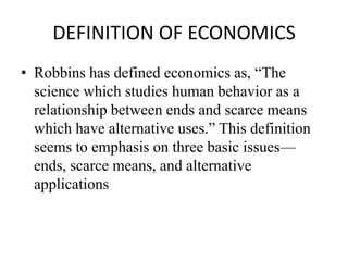 DEFINITION OF ECONOMICS
• Robbins has defined economics as, “The
  science which studies human behavior as a
  relationship between ends and scarce means
  which have alternative uses.” This definition
  seems to emphasis on three basic issues—
  ends, scarce means, and alternative
  applications
 