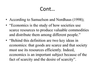 Cont…
• According to Samuelson and Nordhaus (1998);
• “Economics is the study of how societies use
  scarce resources to produce valuable commodities
  and distribute them among different people.”
• “Behind this definition are two key ideas in
  economics: that goods are scarce and that society
  must use its resources efficiently. Indeed,
  economics is an important subject because of the
  fact of scarcity and the desire of scarcity”.
 