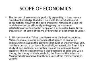 SCOPE OF ECONOMICS
• The horizon of economics is gradually expanding. It is no more a
  branch of knowledge that deals only with the production and
  consumption. However, the basic thrust still remains on using the
  available resources efficiently while giving the maximum
  satisfaction or welfare to the people on a sustainable basis. Given
  this, we can list some of the major branches of economics as under:

• 1. Microeconomics: This is considered to be the basic economics.
  Microeconomics may be defined as that branch of economic
  analysis which studies the economic behavior of the individual unit,
  may be a person, a particular household, or a particular firm. It is a
  study of one particular unit rather than all the units combined
  together. The microeconomics is also described as price and value
  theory, the theory of the household, the firm and the industry.
  Most production and welfare theories are of the microeconomics
  variety.
 