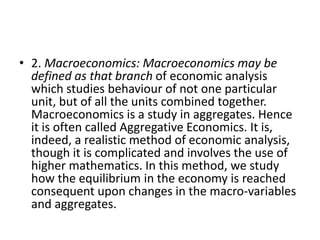 • 2. Macroeconomics: Macroeconomics may be
  defined as that branch of economic analysis
  which studies behaviour of not one particular
  unit, but of all the units combined together.
  Macroeconomics is a study in aggregates. Hence
  it is often called Aggregative Economics. It is,
  indeed, a realistic method of economic analysis,
  though it is complicated and involves the use of
  higher mathematics. In this method, we study
  how the equilibrium in the economy is reached
  consequent upon changes in the macro-variables
  and aggregates.
 