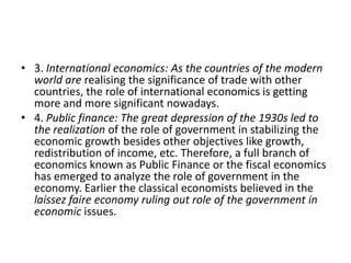 • 3. International economics: As the countries of the modern
  world are realising the significance of trade with other
  countries, the role of international economics is getting
  more and more significant nowadays.
• 4. Public finance: The great depression of the 1930s led to
  the realization of the role of government in stabilizing the
  economic growth besides other objectives like growth,
  redistribution of income, etc. Therefore, a full branch of
  economics known as Public Finance or the fiscal economics
  has emerged to analyze the role of government in the
  economy. Earlier the classical economists believed in the
  laissez faire economy ruling out role of the government in
  economic issues.
 