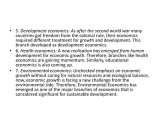 • 5. Development economics: As after the second world war many
  countries got freedom from the colonial rule, their economics
  required different treatment for growth and development. This
  branch developed as development economics.
• 6. Health economics: A new realisation has emerged from human
  development for economic growth. Therefore, branches like health
  economics are gaining momentum. Similarly, educational
  economics is also coming up.
• 7. Environmental economics: Unchecked emphasis on economic
  growth without caring for natural resources and ecological balance,
  now, economic growth is facing a new challenge from the
  environmental side. Therefore, Environmental Economics has
  emerged as one of the major branches of economics that is
  considered significant for sustainable development.
 