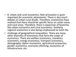 • 8. Urban and rural economics: Role of location is quite
  important for economic attainments. There is also much
  debate on urban-rural divide. Therefore, economists have
  realised that there should be specific focus on urban areas
  and rural areas. Therefore, there is expansion of branches
  like urban economics and rural economics. Similarly,
  regional economics is also being emphasised to meet the
• challenge of geographical inequalities. There are many
  other branches of economics that form the scope of
  economics. There are welfare economics, monetary
  economics, energy economics, transport economics,
  demography, labour economics, agricultural economics,
  gender economics, economic planning, economics of
  infrastructure, etc.
 