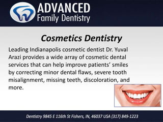 Cosmetics Dentistry
Leading Indianapolis cosmetic dentist Dr. Yuval
Arazi provides a wide array of cosmetic dental
services that can help improve patients’ smiles
by correcting minor dental flaws, severe tooth
misalignment, missing teeth, discoloration, and
more.
 