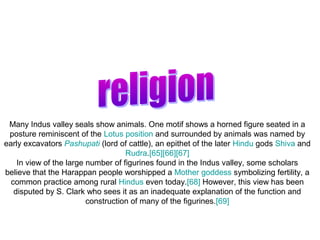 Many Indus valley seals show animals. One motif shows a horned figure seated in a
 posture reminiscent of the Lotus position and surrounded by animals was named by
early excavators Pashupati (lord of cattle), an epithet of the later Hindu gods Shiva and
                                    Rudra.[65][66][67]
    In view of the large number of figurines found in the Indus valley, some scholars
believe that the Harappan people worshipped a Mother goddess symbolizing fertility, a
  common practice among rural Hindus even today.[68] However, this view has been
   disputed by S. Clark who sees it as an inadequate explanation of the function and
                         construction of many of the figurines.[69]
 