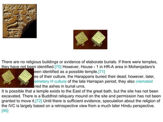 There are no religious buildings or evidence of elaborate burials. If there were temples,
they have not been identified.[70] However, House - 1 in HR-A area in Mohenjadaro's
Lower Town has been identified as a possible temple.[71]
In the earlier phases of their culture, the Harappans buried their dead; however, later,
especially in the Cemetery H culture of the late Harrapan period, they also cremated
 their dead and buried the ashes in burial urns.
It is possible that a temple exists to the East of the great bath, but the site has not been
excavated. There is a Buddhist reliquary mound on the site and permission has not been
granted to move it.[72] Until there is sufficient evidence, speculation about the religion of
the IVC is largely based on a retrospective view from a much later Hindu perspective.
[45]
 