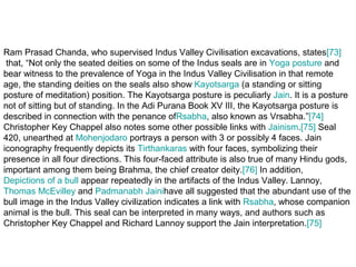 Ram Prasad Chanda, who supervised Indus Valley Civilisation excavations, states[73]
 that, “Not only the seated deities on some of the Indus seals are in Yoga posture and
bear witness to the prevalence of Yoga in the Indus Valley Civilisation in that remote
age, the standing deities on the seals also show Kayotsarga (a standing or sitting
posture of meditation) position. The Kayotsarga posture is peculiarly Jain. It is a posture
not of sitting but of standing. In the Adi Purana Book XV III, the Kayotsarga posture is
described in connection with the penance ofRsabha, also known as Vrsabha.”[74]
Christopher Key Chappel also notes some other possible links with Jainism.[75] Seal
420, unearthed at Mohenjodaro portrays a person with 3 or possibly 4 faces. Jain
iconography frequently depicts its Tirthankaras with four faces, symbolizing their
presence in all four directions. This four-faced attribute is also true of many Hindu gods,
important among them being Brahma, the chief creator deity.[76] In addition,
Depictions of a bull appear repeatedly in the artifacts of the Indus Valley. Lannoy,
Thomas McEvilley and Padmanabh Jainihave all suggested that the abundant use of the
bull image in the Indus Valley civilization indicates a link with Rsabha, whose companion
animal is the bull. This seal can be interpreted in many ways, and authors such as
Christopher Key Chappel and Richard Lannoy support the Jain interpretation.[75]
 