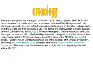 The mature phase of the Harappan civilization lasted from c. 2600 to 1900 BCE. With
the inclusion of the predecessor and successor cultures—Early Harappan and Late
Harappan, respectively—the entire Indus Valley Civilization may be taken to have lasted
from the 33rd to the 14th centuries BCE. Two terms are employed for the periodization
of the IVC:Phases and Eras.[20][21] The Early Harappan, Mature Harappan, and Late
Harappan phases are also called the Regionalisation, Integration, and Localisation eras,
respectively, with the Regionalization era reaching back to the Neolithic Mehrgarh II
period. "Discoveries at Mehrgarh changed the entire concept of the Indus civilization",
according to Ahmad Hasan Dani, professor emeritus at Quaid-e-Azam University,
Islamabad. "There we have the whole sequence, right from the beginning of settled
village life."[22]
 