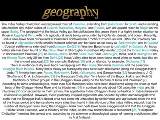 The Indus Valley Civilization encompassed most of Pakistan, extending from Balochistan to Sindh, and extending
into modern day Indian states of Gujarat, Rajasthan, Haryana, and Punjab, with an upward reach to Rupar on the
upper Sutlej. The geography of the Indus Valley put the civilizations that arose there in a highly similar situation to
 those in Egyptand Peru, with rich agricultural lands being surrounded by highlands, desert, and ocean. Recently,
   Indus sites have been discovered in Pakistan's northwestern Frontier Province as well. Other IVC colonies can
be found in Afghanistan while smaller isolated colonies can be found as far away as Turkmenistan and in Gujarat
  . Coastal settlements extended fromSutkagan Dor[23] in Western Baluchistan to Lothal[24] in Gujarat. An Indus
Valley site has been found on the Oxus River at Shortughai in northern Afghanistan,[25] in the Gomal River valley
  in northwestern Pakistan,[26] at Manda,Jammu on the Beas River near Jammu,[27] India, and at Alamgirpur on
the Hindon River, only 28 km from Delhi.[28] Indus Valley sites have been found most often on rivers, but also on
              the ancient seacoast,[29] for example, Balakot,[30] and on islands, for example, Dholavira.[31]
          There is evidence of dry river beds overlapping with the Hakra channel in Pakistan and the seasonal
  Ghaggar River in India. Many Indus Valley (or Harappan) sites have been discovered along the Ghaggar-Hakra
      beds.[7] Among them are: Rupar, Rakhigarhi, Sothi, Kalibangan, and Ganwariwala.[32] According to J. G.
      Shaffer and D. A. Lichtenstein,[33] the Harappan Civilization "is a fusion of the Bagor, Hakra, and Koti Dij
            traditions or 'ethnic groups' in the Ghaggar-Hakra valley on the borders of India and Pakistan".[7]
 According to some archaeologists, more than 500 Harappan sites have been discovered along the dried up river
     beds of the Ghaggar-Hakra River and its tributaries,[34] in contrast to only about 100 along the Indus and its
tributaries;[35] consequently, in their opinion, the appellation Indus Ghaggar-Hakra civilisation or Indus-Saraswati
    civilisation is justified. However, these politically inspired arguments are disputed by other archaeologists who
  state that the Ghaggar-Hakra desert area has been left untouched by settlements and agriculture since the end
   of the Indus period and hence shows more sites than found in the alluvium of the Indus valley; second, that the
   number of Harappan sites along the Ghaggar-Hakra river beds have been exaggerated and that the Ghaggar-
      Hakra, when it existed, was a tributary of the Indus, so the new nomenclature is redundant.[36] "Harappan
Civilization" remains the correct one, according to the common archaeological usage of naming a civilization after
                                                        its first findspot.
 