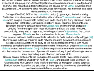 sail, similar to those one can see on the Indus River today; however, there is secondary
 evidence of sea-going craft. Archaeologists have discovered a massive, dredged canal
  and what they regard as a docking facility at the coastal city of Lothal in western India
 (Gujarat state). An extensive canal network, used for irrigation, has however also been
                               discovered by H.-P. Francfort.
     During 4300–3200 BCE of the chalcolithic period (copper age), the Indus Valley
  Civilization area shows ceramic similarities with southern Turkmenistan and northern
  Iran which suggest considerable mobility and trade. During the Early Harappan period
      (about 3200–2600 BCE), similarities in pottery, seals, figurines, ornaments, etc.
     document intensive caravan trade with Central Asia and the Iranian plateau.[51]
        Judging from the dispersal of Indus civilisation artifacts, the trade networks,
    economically, integrated a huge area, including portions of Afghanistan, the coastal
             regions of Persia, northern and western India, and Mesopotamia.
There is some evidence that trade contacts extended to Crete and possibly to Egypt.[52]
  There was an extensive maritime trade network operating between the Harappan and
       Mesopotamian civilizations as early as the middle Harappan Phase, with much
commerce being handled by "middlemen merchants from Dilmun" (modern Bahrain and
 Failaka located in the Persian Gulf).[53]Such long-distance sea trade became feasible
with the innovative development of plank-built watercraft, equipped with a single central
                      mast supporting a sail of woven rushes or cloth.
   Several coastal settlements like Sotkagen-dor (astride Dasht River, north of Jiwani),
     Sokhta Koh (astride Shadi River, north of Pasni), and Balakot (near Sonmiani) in
    Pakistan along with Lothal in India testify to their role as Harappan trading outposts.
    Shallow harbors located at the estuaries of rivers opening into the sea allowed brisk
                         maritime trade with Mesopotamian cities.
 