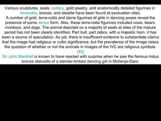 Various sculptures, seals, pottery, gold jewelry, and anatomically detailed figurines in
           terracotta, bronze, and steatite have been found at excavation sites.
   A number of gold, terra-cotta and stone figurines of girls in dancing poses reveal the
   presence of some dance form. Also, these terra-cotta figurines included cows, bears,
  monkeys, and dogs. The animal depicted on a majority of seals at sites of the mature
  period has not been clearly identified. Part bull, part zebra, with a majestic horn, it has
been a source of speculation. As yet, there is insufficient evidence to substantiate claims
that the image had religious or cultic significance, but the prevalence of the image raises
  the question of whether or not the animals in images of the IVC are religious symbols.
                                             [45]
Sir John Marshall is known to have reacted with surprise when he saw the famous Indus
            bronze statuette of a slender-limbed dancing girl in Mohenjo-Daro:



… When I first saw them I found it difficult to believe that they were prehistoric; they
seemed to completely upset all established ideas about early art, and culture. Modeling
such as this was unknown in the ancient world up to the Hellenistic age of Greece, and I
 