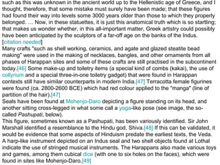 such as this was unknown in the ancient world up to the Hellenistic age of Greece, and I
thought, therefore, that some mistake must surely have been made; that these figures
had found their way into levels some 3000 years older than those to which they properly
belonged. … Now, in these statuettes, it is just this anatomical truth which is so startling;
that makes us wonder whether, in this all-important matter, Greek artistry could possibly
have been anticipated by the sculptors of a far-off age on the banks of the Indus.
[citation needed]
Many crafts "such as shell working, ceramics, and agate and glazed steatite bead
making" were used in the making of necklaces, bangles, and other ornaments from all
phases of Harappan sites and some of these crafts are still practised in the subcontinent
today.[46] Some make-up and toiletry items (a special kind of combs (kakai), the use of
collyrium and a special three-in-one toiletry gadget) that were found in Harappan
contexts still have similar counterparts in modern India.[47] Terracotta female figurines
were found (ca. 2800-2600 BCE) which had red colour applied to the "manga" (line of
partition of the hair).[47]
Seals have been found at Mohenjo-Daro depicting a figure standing on its head, and
another sitting cross-legged in what some call a yoga-like pose (see image, the so-
called Pashupati, below).
This figure, sometimes known as a Pashupati, has been variously identified. Sir John
Marshall identified a resemblance to the Hindu god, Shiva.[48] If this can be validated, it
would be evidence that some aspects of Hinduism predate the earliest texts, the Veda.
A harp-like instrument depicted on an Indus seal and two shell objects found at Lothal
indicate the use of stringed musical instruments. The Harappans also made various toys
and games, among them cubical dice (with one to six holes on the faces), which were
found in sites like Mohenjo-Daro.[49]
 
