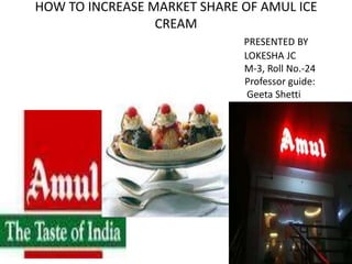 HOW TO INCREASE MARKET SHARE OF AMUL ICE
                 CREAM
                             PRESENTED BY
                             LOKESHA JC
                             M-3, Roll No.-24
                             Professor guide:
                              Geeta Shetti
 