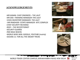 ACKNOWLEDGEMENTS


-MR KANAN- CHIEF ENGINEER C THE LALIT
-MR DEB CTRAINING MANAGERCTHE LALIT
-VIVEK-INVENTORY MANAGER- THE LALIT
- MR PANDHORI- ESTATE MANAGER- WTC COMPLEX
-CHIEF SECURITY INCHARGE
-ROSY C THE RECEPETIONIST
-SECURITY GUARDS
-PAN WALE BHAIYA
-WORLD WIDE WEB: GOOGLE, YOUTUBE (mainly)
-OCEANS 11- FOR ALL THE SNEAKY TRICKS
 