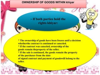 OWNERSHIP OF GOODS WITHIN khiyar




           >   If both parties hold the
                   rights khiyar:




* The ownership of goods have been frozen until a decision
whetherthe contract is continued or canceled.
* If the contract was canceled, ownership of the
goods remain theproperty of the seller.
* If the sale is continued, the goods remain the property
of the purchaser from the date
of signed contract and payment of goodswill belong to the
seller.
 